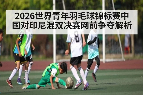 2026世界青年羽毛球锦标赛中国对印尼混双决赛网前争夺解析