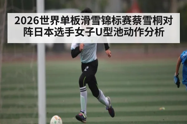 2026世界单板滑雪锦标赛蔡雪桐对阵日本选手女子U型池动作分析